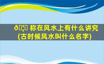 🦁 称在风水上有什么讲究(古时候风水叫什么名字)